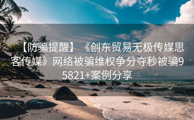 【防骗提醒】《创东贸易无极传媒思客传媒》网络被骗维权争分夺秒被骗95821+案例分享