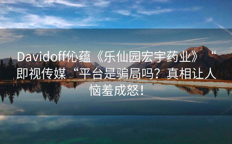 Davidoff伈蕴《乐仙园宏宇药业》“即视传媒“平台是骗局吗？真相让人恼羞成怒！