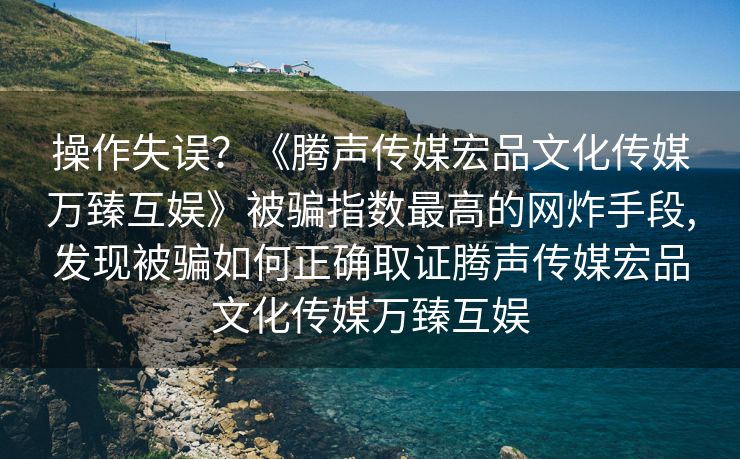 操作失误？《腾声传媒宏品文化传媒万臻互娱》被骗指数最高的网炸手段,发现被骗如何正确取证腾声传媒宏品文化传媒万臻互娱