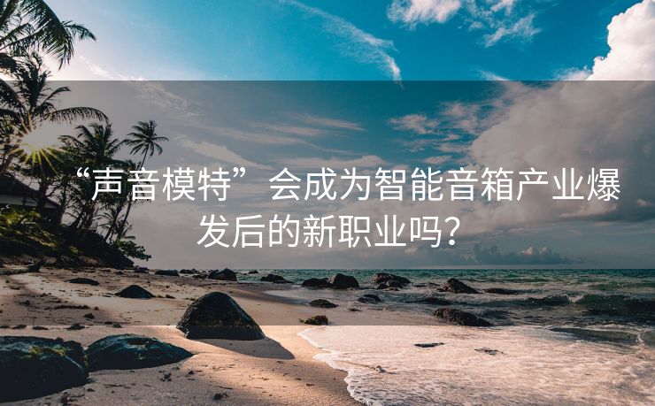“声音模特”会成为智能音箱产业爆发后的新职业吗？