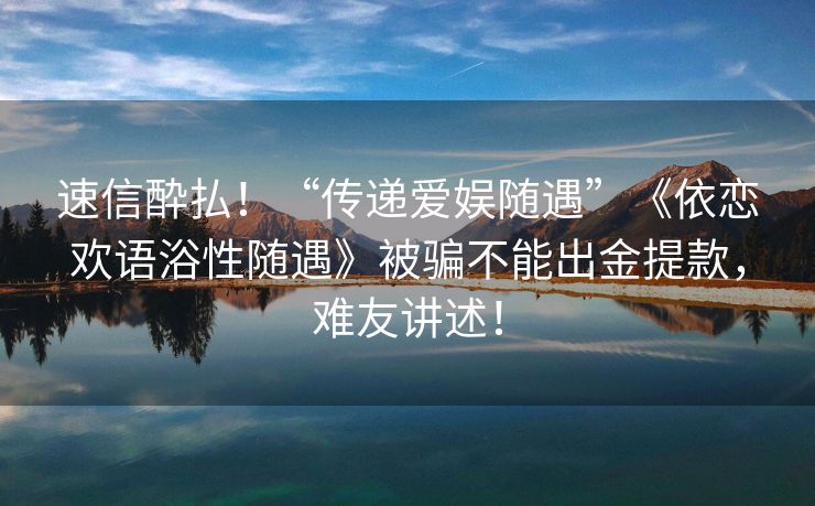 速信酔払！“传递爱娱随遇”《依恋欢语浴性随遇》被骗不能出金提款，难友讲述！