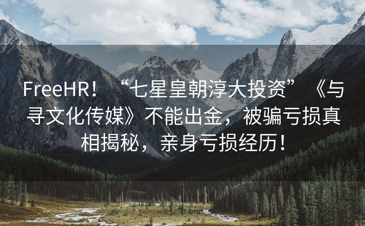 FreeHR！“七星皇朝淳大投资”《与寻文化传媒》不能出金，被骗亏损真相揭秘，亲身亏损经历！