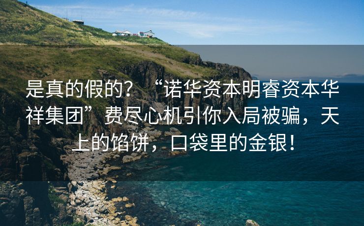 是真的假的？“诺华资本明睿资本华祥集团”费尽心机引你入局被骗，天上的馅饼，口袋里的金银！