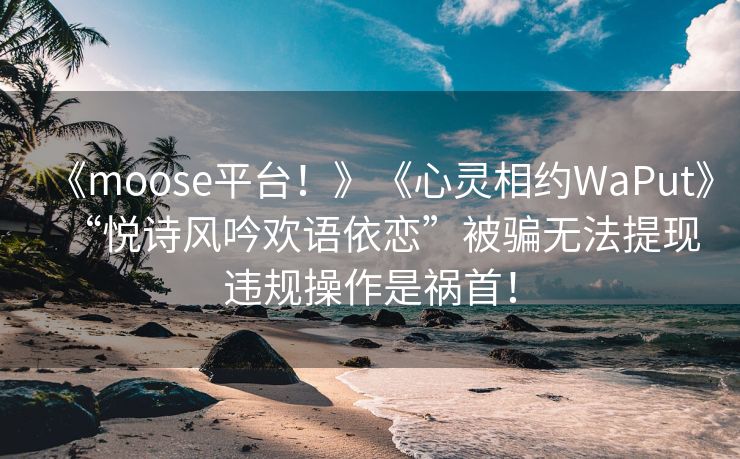 《moose平台！》《心灵相约WaPut》“悦诗风吟欢语依恋”被骗无法提现违规操作是祸首！