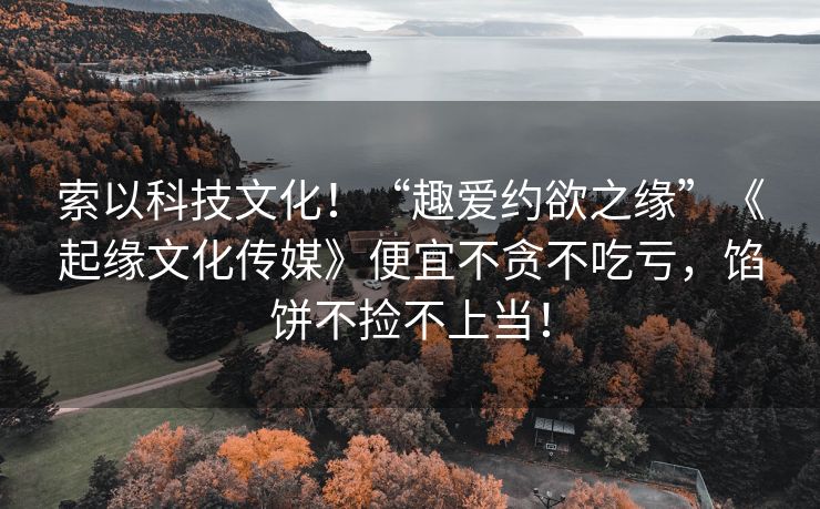 索以科技文化！“趣爱约欲之缘”《起缘文化传媒》便宜不贪不吃亏，馅饼不捡不上当！