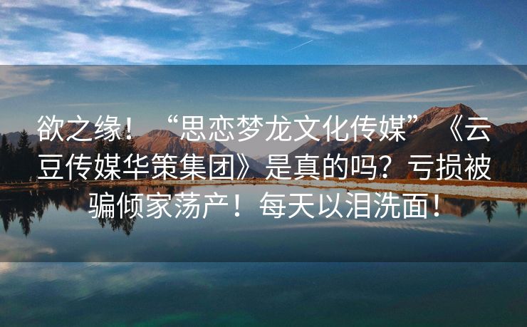 欲之缘！“思恋梦龙文化传媒”《云豆传媒华策集团》是真的吗？亏损被骗倾家荡产！每天以泪洗面！