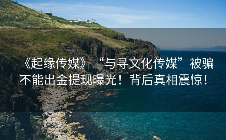 《起缘传媒》“与寻文化传媒”被骗不能出金提现曝光！背后真相震惊！