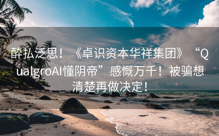 酔払泛思！《卓识资本华祥集团》“QualgroAI懂阴帝”感慨万千！被骗想清楚再做决定！