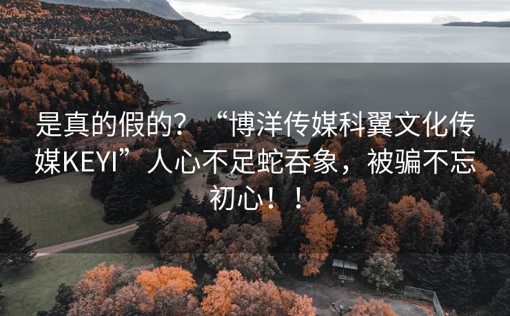 是真的假的？“博洋传媒科翼文化传媒KEYI”人心不足蛇吞象，被骗不忘初心！！