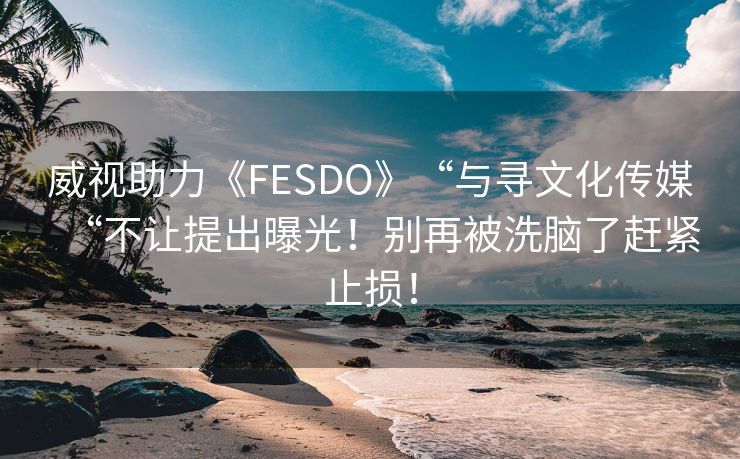 威视助力《FESDO》“与寻文化传媒“不让提出曝光！别再被洗脑了赶紧止损！