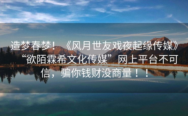 造梦春梦！《风月世友戏夜起缘传媒》“欲陌霖希文化传媒”网上平台不可信，骗你钱财没商量 ！！