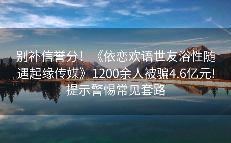 别补信誉分！《依恋欢语世友浴性随遇起缘传媒》1200余人被骗4.6亿元!提示警惕常见套路