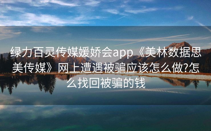 绿力百灵传媒媛娇会app《美林数据思美传媒》网上遭遇被骗应该怎么做?怎么找回被骗的钱