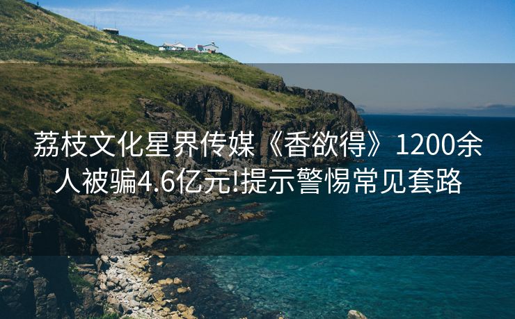 荔枝文化星界传媒《香欲得》1200余人被骗4.6亿元!提示警惕常见套路