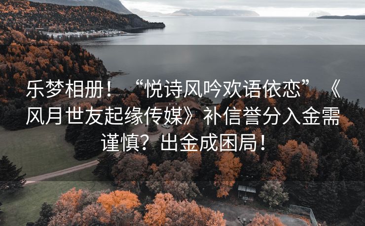 乐梦相册！“悦诗风吟欢语依恋”《风月世友起缘传媒》补信誉分入金需谨慎？出金成困局！