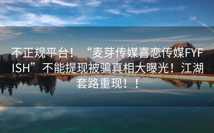 不正规平台！“麦芽传媒喜恋传媒FYFISH”不能提现被骗真相大曝光！江湖套路重现！！