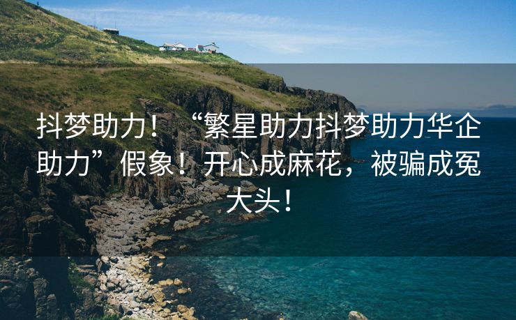 抖梦助力！“繁星助力抖梦助力华企助力”假象！开心成麻花，被骗成冤大头！
