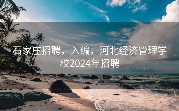 石家庄招聘，入编，河北经济管理学校2024年招聘