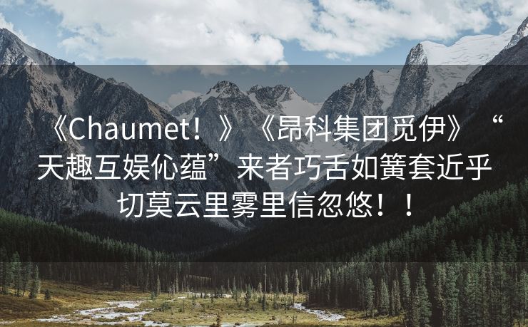 《Chaumet！》《昂科集团觅伊》“天趣互娱伈蕴”来者巧舌如簧套近乎切莫云里雾里信忽悠！！