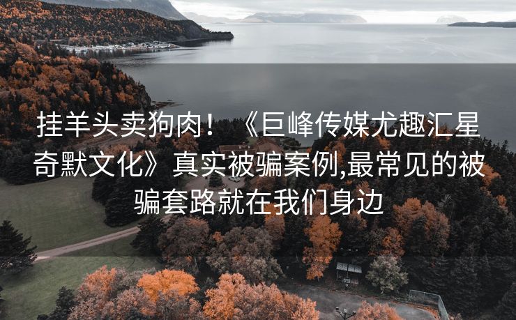 挂羊头卖狗肉！《巨峰传媒尤趣汇星奇默文化》真实被骗案例,最常见的被骗套路就在我们身边