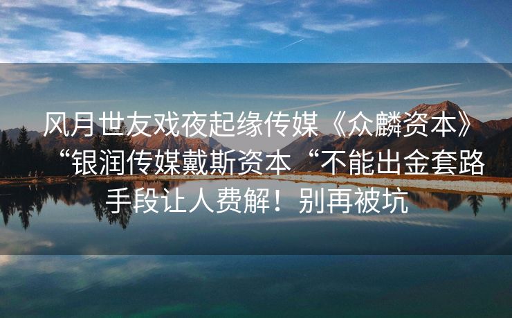 风月世友戏夜起缘传媒《众麟资本》“银润传媒戴斯资本“不能出金套路手段让人费解！别再被坑