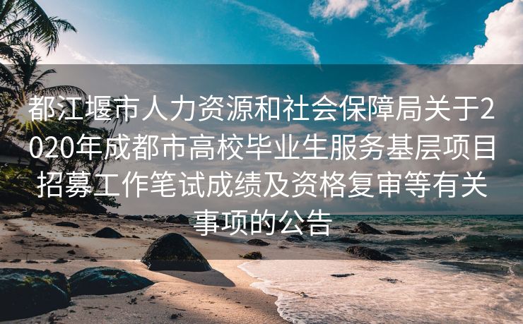 都江堰市人力资源和社会保障局关于2020年成都市高校毕业生服务基层项目招募工作笔试成绩及资格复审等有关事项的公告