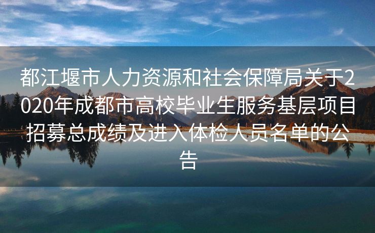 都江堰市人力资源和社会保障局关于2020年成都市高校毕业生服务基层项目招募总成绩及进入体检人员名单的公告