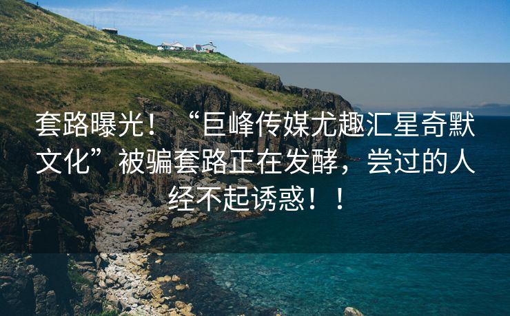 套路曝光！“巨峰传媒尤趣汇星奇默文化”被骗套路正在发酵，尝过的人经不起诱惑！！