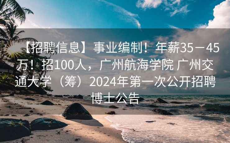 【招聘信息】事业编制！年薪35－45万！招100人，广州航海学院 广州交通大学（筹）2024年第一次公开招聘博士公告