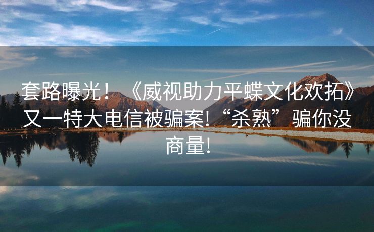 套路曝光！《威视助力平蝶文化欢拓》又一特大电信被骗案!“杀熟”骗你没商量!