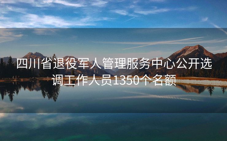 四川省退役军人管理服务中心公开选调工作人员1350个名额
