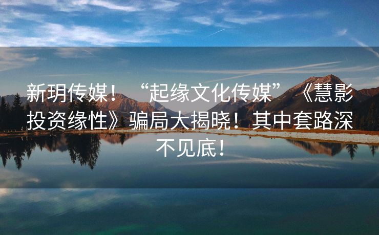 新玥传媒！“起缘文化传媒”《慧影投资缘性》骗局大揭晓！其中套路深不见底！