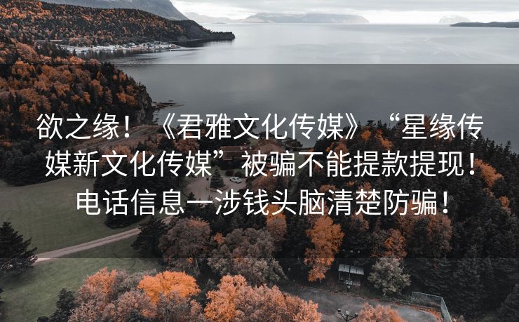 欲之缘！《君雅文化传媒》“星缘传媒新文化传媒”被骗不能提款提现！电话信息一涉钱头脑清楚防骗！