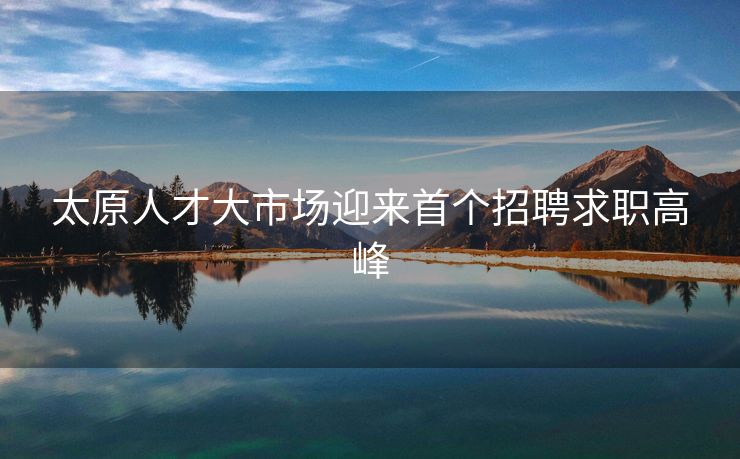 太原人才大市场迎来首个招聘求职高峰