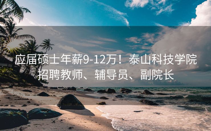 应届硕士年薪9-12万！泰山科技学院招聘教师、辅导员、副院长