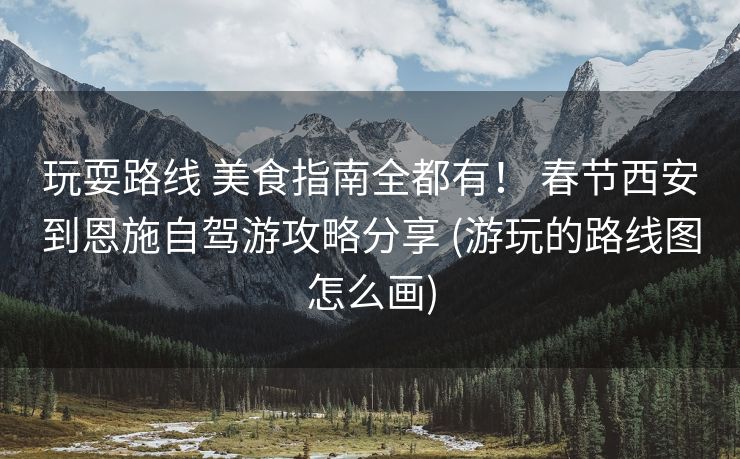 玩耍路线 美食指南全都有！ 春节西安到恩施自驾游攻略分享 (游玩的路线图怎么画)
