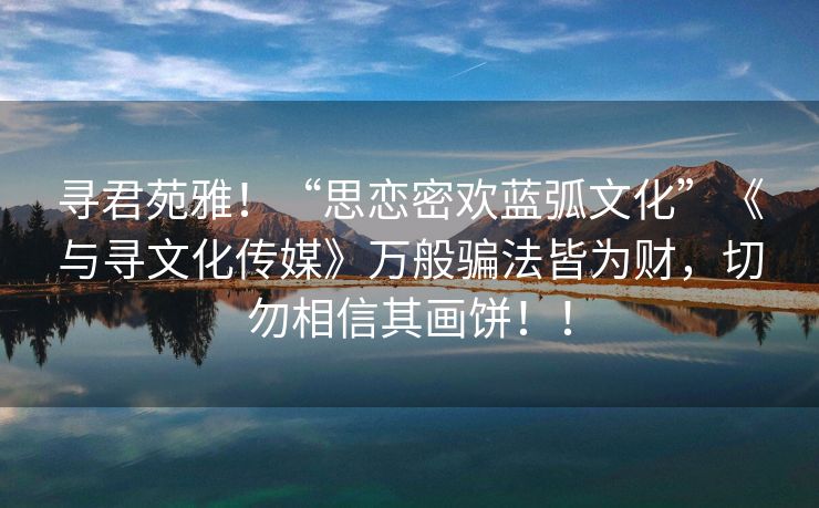 寻君苑雅！“思恋密欢蓝弧文化”《与寻文化传媒》万般骗法皆为财，切勿相信其画饼！！