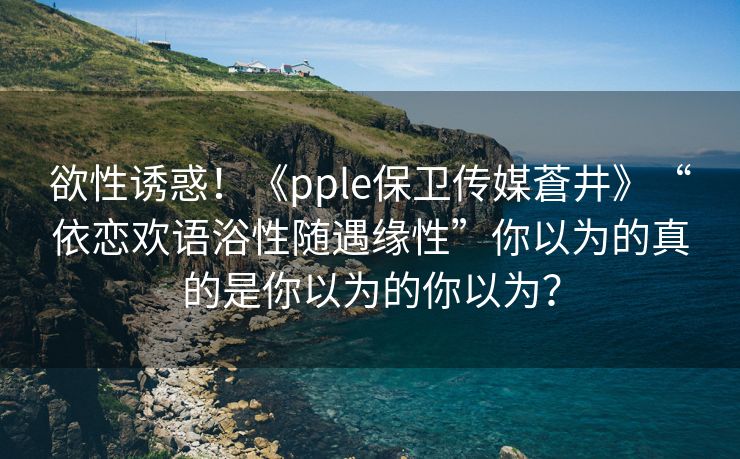 欲性诱惑！《pple保卫传媒蒼井》“依恋欢语浴性随遇缘性”你以为的真的是你以为的你以为？