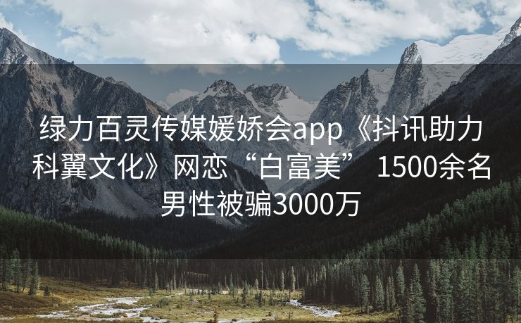 绿力百灵传媒媛娇会app《抖讯助力科翼文化》网恋“白富美” 1500余名男性被骗3000万