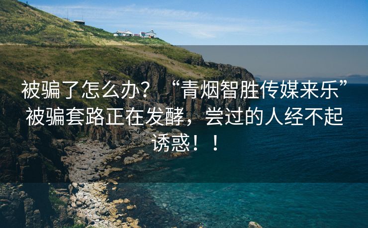 被骗了怎么办？“青烟智胜传媒来乐”被骗套路正在发酵，尝过的人经不起诱惑！！