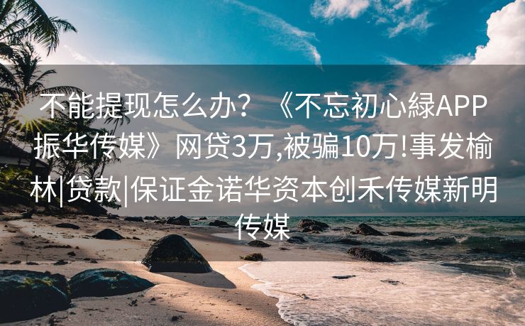 不能提现怎么办？《不忘初心緑APP振华传媒》网贷3万,被骗10万!事发榆林|贷款|保证金诺华资本创禾传媒新明传媒