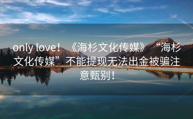 only love！《海杉文化传媒》“海杉文化传媒”不能提现无法出金被骗注意甄别！