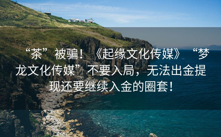 “茶”被骗！《起缘文化传媒》“梦龙文化传媒”不要入局，无法出金提现还要继续入金的圈套！