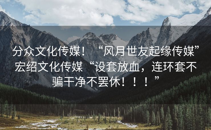 分众文化传媒！“风月世友起缘传媒”宏绍文化传媒“设套放血，连环套不骗干净不罢休！！！”