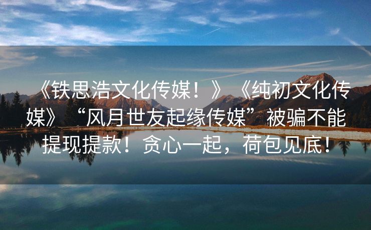 《铁思浩文化传媒！》《纯初文化传媒》“风月世友起缘传媒”被骗不能提现提款！贪心一起，荷包见底！