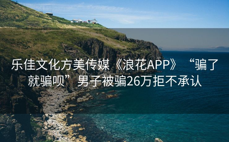 乐佳文化方美传媒《浪花APP》“骗了就骗呗”男子被骗26万拒不承认
