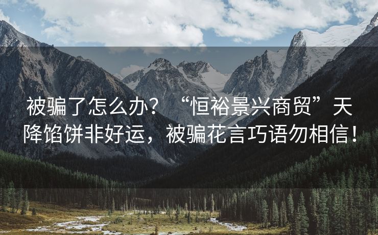 被骗了怎么办？“恒裕景兴商贸”天降馅饼非好运，被骗花言巧语勿相信！