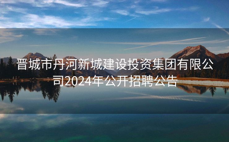 晋城市丹河新城建设投资集团有限公司2024年公开招聘公告