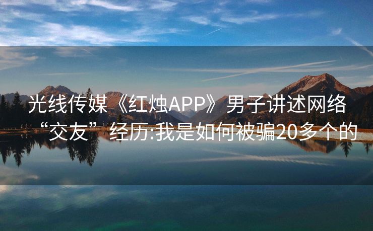 光线传媒《红烛APP》男子讲述网络“交友”经历:我是如何被骗20多个的