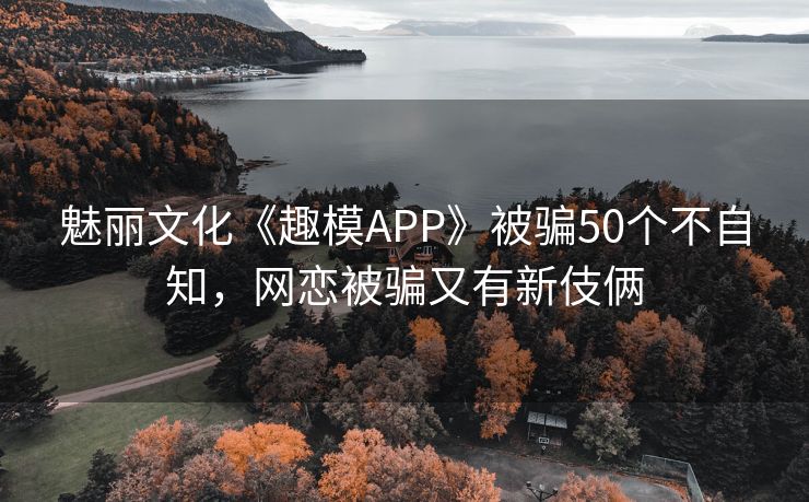 魅丽文化《趣模APP》被骗50个不自知，网恋被骗又有新伎俩